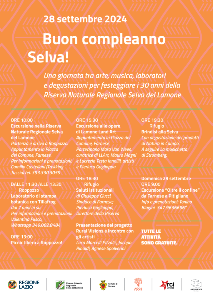 28 settembre 2024. Buon compleanno Selva!
Una giornata tra arte, musica, laboratori 
e degustazioni per festeggiare i 30 anni della 
Riserva Naturale Regionale Selva del Lamone

ore 10:00
Escursione nella Riserva Naturale Regionale Selva 
del Lamone
Partenza e arrivo a Roppozzo.
Appuntamento in Piazza 
del Comune, Farnese.
Per informazioni e prenotazioni: 
Camillo Castellani (Trekking Tuscia) tel. 393.330.3059

Dalle 11:30 alle 13:30
	Roppozzo
Laboratorio di stampa botanica con Tillafrog
dai 7 anni in su.
Per informazioni e prenotazioni: Valentina Fusco, 
Whatsapp 349.082.8484

ore 13:00
Picnic libero a Roppozzo!

ore 15:30
Escursione alle opere 
di Lamone Land Art
Appuntamento in Piazza del Comune, Farnese
Partecipano Mara Van Wees, curatrice di LLArt, Mauro Magni e Lucrezia Testa Iannilli, artisti e Pierluca Gaglioppa

ore 18.30
	Rifugio
Saluti istituzionali 
di Giuseppe Ciucci, 
Sindaco di Farnese;
Pierluca Gaglioppa, 
Direttore della Riserva

Presentazione del progetto Rural Visions e incontro con gli artisti
Luca Marcelli Pitzalis, Jacopo Rinaldi, Agnese Spolverini

ore 19:30
	Rifugio
Brindisi alla Selva 
Con degustazione dei prodotti di Natura in Campo.
A seguire La musichetta 
di Stromberg.



Domenica 29 settembre
ore 9:00
Escursione “Oltre il confine” da Farnese a Pitigliano
Info e prenotazioni: Tonino Biagini  347 9636696”
Tutte le attività 
sono gratuite.
