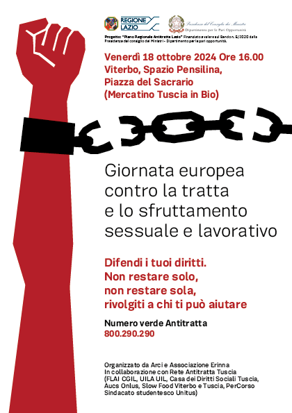 Locandina della giornata. L'immagine ritrae un braccio, colorato di rosso sollevato e con la mano che forma un pugno, mentre si libera dalle catene. Il testo dice: Venerdì 18 ottobre 2024 ore 16:00,  Viterbo, Spazio Pensilina, Piazza del Sacrario (mercatino di Tuscia in Bio). "Giornata Europea contro la tratta e lo sfruttamento lavorativo e sessuale.
Difendi i tuoi diritti, non restare solo, non restare sola, rivolgiti a chi ti può aiutare. Numero verde antitratta 800.900.290

Organizzato da Arci e Associazione Erinna. In collaborazione con Rete Antitratta Tuscia (FLAI CGIL, UILA UIL, Casa dei Diritti Sociali Tuscia, Aucs Onlus, Slow Food Viterbo e Tuscia, PerCorso Sindacato studentesco Unitus)